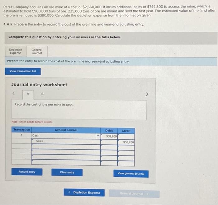 Perez Company acquires an ore mine at a cost of $2,660,000. It incurs additional costs of $744,800 to access the mine, which is
estimated to hold 1,900,000 tons of ore. 225,000 tons of ore are mined and sold the first year. The estimated value of the land after
the ore is removed is $380,000, Calculate the depletion expense from the information given.
1. & 2. Prepare the entry to record the cost of the ore mine and year-end adjusting entry.
Complete this question by entering your answers in the tabs below.
General
Journal
Prepare the entry to record the cost of the ore mine and year-end adjusting entry.
View transaction list
Depletion
Expense
Journal entry worksheet
<
Record the cost of the ore mine in cash.
Note: Enter debits before credits
Transaction
B
Cash
Sales
Record entry
General Journal
Clear entry
<Depletion Expense
Debit
358,200
Credit
358,200
View general journal
General Journal