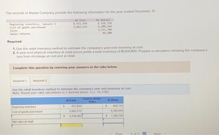 The records of Alaska Company provide the following information for the year ended December 31
At Retail
Beginning inventory, January 1
Cost of goods purchased
Sales
Sales returns
Required:
1. Use the retail inventory method to estimate the company's year-end inventory at cost.
2. A year-end physical inventory at retail prices yields a total inventory of $1,691,800. Prepare a calculation showing the company's
loss from shrinkage at cost and at retail
Complete this question by entering your answers in the tabs below.
Beginning inventory
Cost of goods purchased
Required 1 Required 2
Use the retail inventory method to estimate the company's year-end inventory at cost.
Note: Round your ratio calculations to 2 decimal places. (L.e. 10.15%)
Not sales at retail
At Cost
$ 472,950
2,843,512
S
$
$.928,750
6,280,950
5,511,700
46,200
At Cost
472.950
2.843,512)
3,316,462
Cost-to-Retail
Ratio
At Retail
S
928,750
6,280,950
$ 7,209,700
Prov
1 of 1
⠀
Next