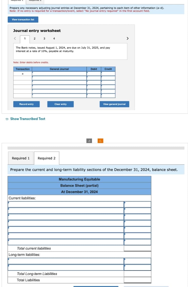 Prepare any necessary adjusting journal entries at December 31, 2024, pertaining to each item of other information (a-d).
Note: If no entry is required for a transaction/event, select "No journal entry required" in the first account field.
View transaction list
Journal entry worksheet
1 2 3 4
The Bank notes, issued August 1, 2024, are due on July 31, 2025, and pay
interest at a rate of 10%, payable at maturity.
Note: Enter debits before credits.
Transaction
a
Record entry
Show Transcribed Text
General Journal
Required 1 Required 2
Current liabilities:
Clear entry
Total current liabilities
Long-term liabilities:
Prepare the current and long-term liability sections of the December 31, 2024, balance sheet.
Manufacturing Equitable
Balance Sheet (partial)
At December 31, 2024
Debit
Total Long-term Liabilities
Total Liabilities
Credit
View general journal