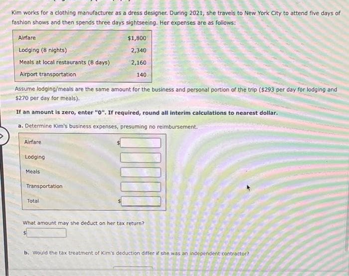 Kim works for a clothing manufacturer as a dress designer. During 2021, she travels to New York City to attend five days of
fashion shows and then spends three days sightseeing. Her expenses are as follows:
Airfare
Lodging (8 nights)
Meals at local restaurants (8 days)
Airport transportation
Assume lodging/meals are the same amount for the business and personal portion of the trip ($293 per day for lodging and
$270 per day for meals).
If an amount is zero, enter "0". If required, round all interim calculations to nearest dollar.
a. Determine Kim's business expenses, presuming no reimbursement.
Airfare
Lodging
Meals
Transportation
$1,800
2,340
2,160
140
Total
What amount may she deduct on her tax return?
b. Would the tax treatment of Kim's deduction differ if she was an independent contractor?