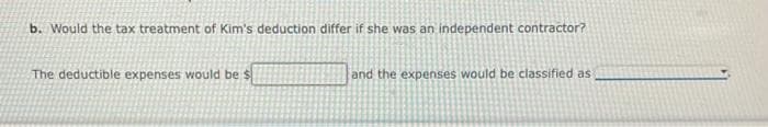 b. Would the tax treatment of Kim's deduction differ if she was an independent contractor?
The deductible expenses would be $
and the expenses would be classified as