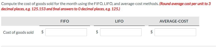 Compute the cost of goods sold for the month using the FIFO, LIFO, and average-cost methods. (Round average cost per unit to 3
decimal places, e.g. 125.153 and final answers to O decimal places, e.g. 125.)
Cost of goods sold
$
FIFO
$
LA
LIFO
$
LA
AVERAGE-COST