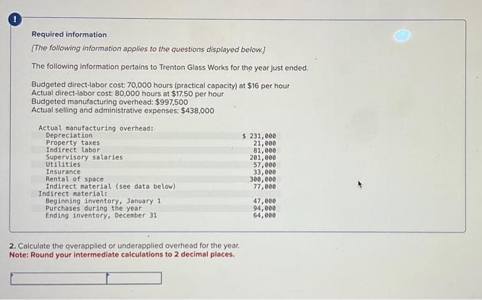0
Required information
[The following information applies to the questions displayed below.]
The following information pertains to Trenton Glass Works for the year just ended.
Budgeted direct-labor cost: 70,000 hours (practical capacity) at $16 per hour
Actual direct-labor cost: 80,000 hours at $17.50 per hour
Budgeted manufacturing overhead: $997,500
Actual selling and administrative expenses: $438,000
Actual manufacturing overhead:
Depreciation
Property taxes
Indirect labor
Supervisory salaries
Utilities
Insurance.
Rental of space
Indirect material (see data below)
Indirect material:
Beginning inventory, January 11
Purchases during the year.
Ending inventory, December 31
2. Calculate the overapplied or underapplied overhead for the year.
Note: Round your intermediate calculations to 2 decimal places.
$ 231,000
21,000
81,000
201,000
57,000
33,000
300,000
77,000
47,000
94,000
64,000