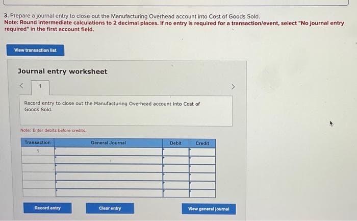 3. Prepare a journal entry to close out the Manufacturing Overhead account into Cost of Goods Sold.
Note: Round intermediate calculations to 2 decimal places. If no entry is required for a transaction/event, select "No journal entry
required" in the first account field.
View transaction list
Journal entry worksheet
1
Record entry to close out the Manufacturing Overhead account into Cost of
Goods Sold.
Note: Enter debits before credits.
Transaction
1
Record entry
General Journal
Clear entry
Debit
Credit
View general Journal