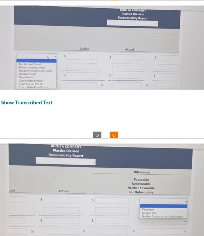 Net Income/Loss)
Return on Investment
Noncontrollable Fixed Costs
dget
Variable Costs
Gross Profit
Controllable Margin
Contribution Margin
Controllable Foxed Costs
Show Transcribed Text
$
$
Budget
BONITA COMPANY
Plastics Division
Responsibility Report
Actual
U
BONITA COMPANY
Plastics Division
Responsibility Report
Actual
Difference
Favorable
Unfavorable
Neither Favorable
nor Unfavorable
%
Favorable
Unfavorable
Neither Favorable nor Unfavorable