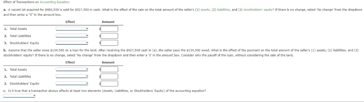 Effect of Transactions on Accounting Equation
a. A vacant lot acquired for $480,500 is sold for $927,500 in cash. What is the effect of the sale on the total amount of the seller's (1) assets, (2) liabilities, and (3) stockholders' equity? If there is no change, select 'No change from the dropdown
and then enter a "0" in the amount box.
Effect
Amount
1. Total Assets
2. Total Liabilities
3. Stockholders' Equity
b. Assume that the seller owes $134,500 on a loan for the land. After receiving the $927,500 cash in (a), the seller pays the $134,500 owed. What is the effect of the payment on the total amount of the seller's (1) assets, (2) liabilities, and (3)
stockholders' equity? If there is no change, select 'No change from the dropdown and then enter a '0' in the amount box. Consider only the payoff of the loan, without considering the sale of the land.
Effect
Amount
1. Total Assets
2. Total Liabilities
D
3. Stockholders' Equity
c. Is it true that a transaction always affects at least two elements (Assets, Liabilities, or Stockholders' Equity) of the accounting equation?