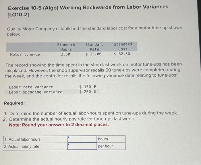 Exercise 10-5 (Algo) Working Backwards from Labor Variances
[LO10-2]
Quality Motor Company established the standard labor cost for a motor tune-up shown
below:
Motor tune-up
Standard.
Hours
2.50
Standard
Rate
$ 25.00
1. Actual labor hours
2. Actual hourly rate
The record showing the time spent in the shop last week on motor tune-ups has been
misplaced. However, the shop supervisor recalls 50 tune-ups were completed during
the week, and the controller recalls the following variance data relating to tune-ups:
$ 150 F
$ 200 U
Standard
Cost
$ 62.50
Labor rate variance
Labor spending variance
Required:
1. Determine the number of actual labor-hours spent on tune-ups during the week.
2. Determine the actual hourly pay rate for tune-ups last week.
Note: Round your answer to 2 decimal places.
hours
per hour