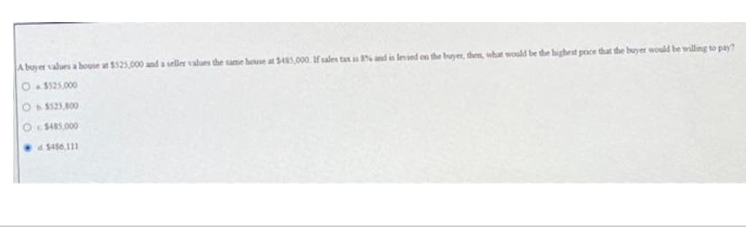 A buyer values a house at $525,000 and a seller values the same house at $485,000. If sales tax is 8% and is lessed on the buyer, then, what would be the highest price that the buyer would be willing to pay?
O$525,000
Ob $523,800
O$485.000
d $456,111