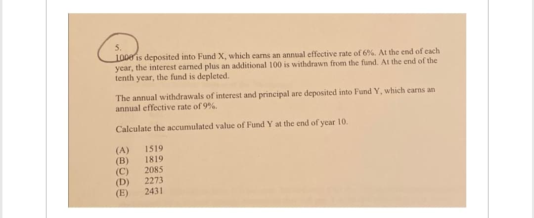 5.
1000 is deposited into Fund X, which earns an annual effective rate of 6%. At the end of each
year, the interest earned plus an additional 100 is withdrawn from the fund. At the end of the
tenth year, the fund is depleted.
The annual withdrawals of interest and principal are deposited into Fund Y, which earns an
annual effective rate of 9%.
Calculate the accumulated value of Fund Y at the end of year 10.
(A) 1519
(B) 1819
(C) 2085
(D)
2273
(E)
2431