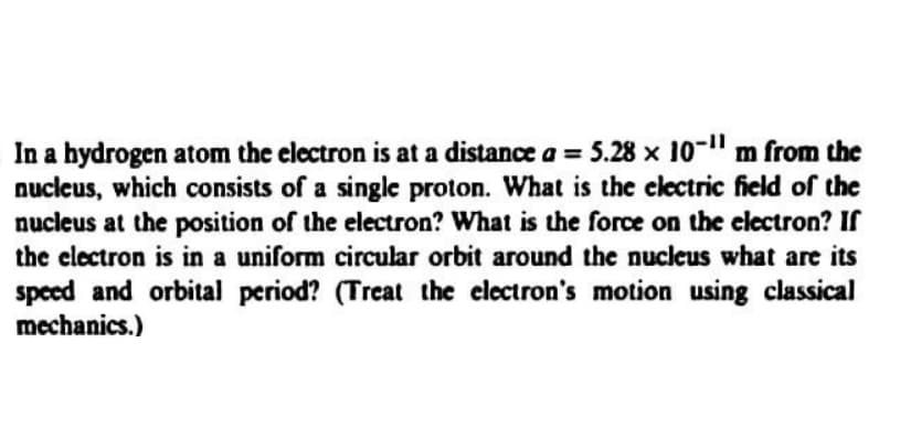 In a bydrogen atom the electron is at a distance a = 5.28 x 10-" m from the
nuclcus, which consists of a single proton. What is the electric field of the
nucleus at the position of the electron? What is the force on the eclectron? If
the clectron is in a uniform circular orbit around the nucleus what are its
speed and orbital period? (Treat the electron's motion using classical
mechanics.)
