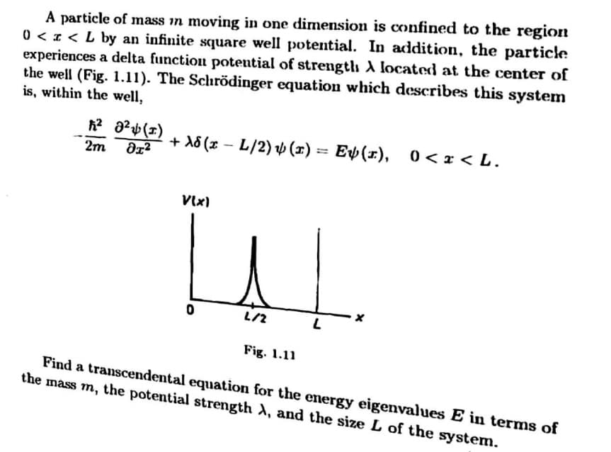 A particle of mass in moving in one dimension is confined to the region
0 < 1 < L by an infinite square well potential. In addition, the particle
experiences a delta function potential of strengtlh A located at the center of
the well (Fig. 1.11). The Schrödinger equation which describes this system
is, within the well,
+ A8 (x – L/2) v (x)
== Ep(x),
0 < x < L.
!!
2m
VIx)
L/2
Fig. 1.11
Find a transcendental equation for the energy eigenvalues E in terms of
the mass m, the potential strength A, and the size L of the system.
