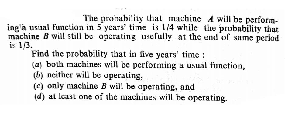 The probability that machine A will be perform-
ing a usual function in 5 years’ time is 1/4 while the probability that
machine B will still be operating usefully at the end of same period
is 1/3.
Find the probability that in five years' time :
(a) both machines will be performing a usual function,
(b) neither will be operating,
(c) only machine B will be operating, and
(d) at least one of the machines will be operating.
