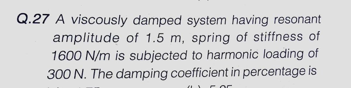 Q.27 A viscously damped system having resonant
amplitude of 1.5 m, spring of stiffness of
1600 N/m is subjected to harmonic loading of
300 N. The damping coefficient in percentage is
