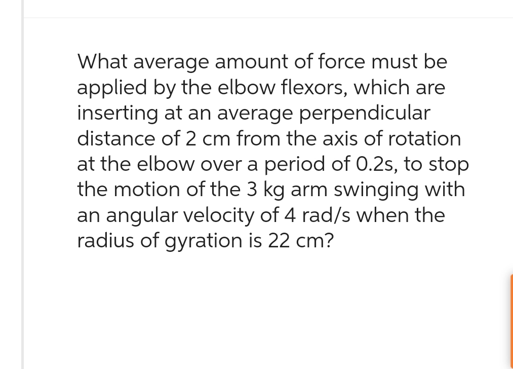 What average amount of force must be
applied by the elbow flexors, which are
inserting at an average perpendicular
distance of 2 cm from the axis of rotation
at the elbow over a period of 0.2s, to stop
the motion of the 3 kg arm swinging with
an angular velocity of 4 rad/s when the
radius of gyration is 22 cm?