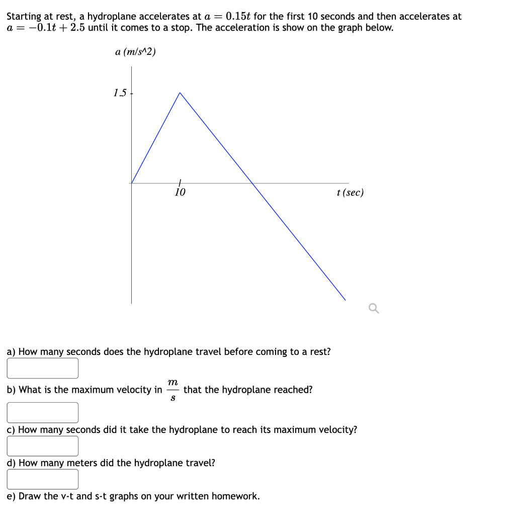 Starting at rest, a hydroplane accelerates at a = 0.15t for the first 10 seconds and then accelerates at
a = -0.1t + 2.5 until it comes to a stop. The acceleration is show on the graph below.
a (m/s^2)
1.5
+
10
t (sec)
a) How many seconds does the hydroplane travel before coming to a rest?
m
b) What is the maximum velocity in
that the hydroplane reached?
S
c) How many seconds did it take the hydroplane to reach its maximum velocity?
d) How many meters did the hydroplane travel?
e) Draw the v-t and s-t graphs on your written homework.