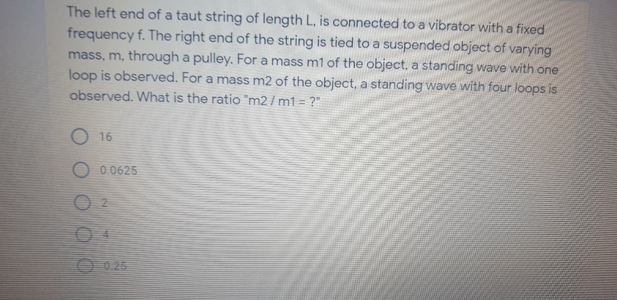 The left end of a taut string of length L, is connected toa vibrator witha fixed
frequency f. The right end of the string is tied to a suspended object of varying
mass, m, through a pulley. For a mass m1 of the object, a standing wave with one
loop is observed. For a mass m2 of the object, a standing wave with four loops is
observed. What is the ratio "m2 / m1 = ?"
O 16
O 0 0625
0025
