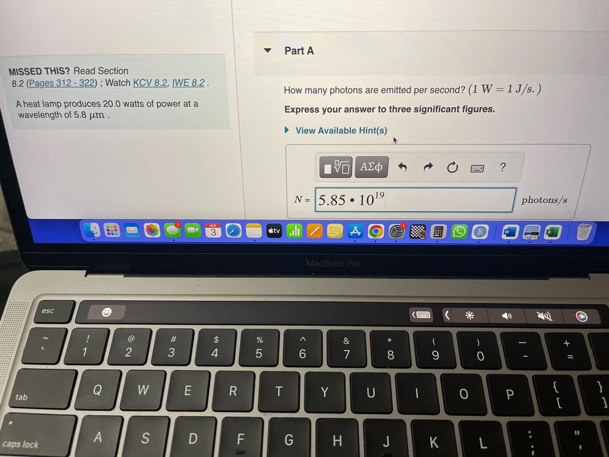 MISSED THIS? Read Section
8.2 (Pages 312-322); Watch KCV 8.2, IWE 8.2.
A heat lamp produces 20.0 watts of power at a
wavelength of 5.8 μm.
tab
caps lock
esc
!
1
e
Q
A
@
2
W
S
#3
E
3
$
4
R
D F
▼
%
5
tv
Part A
How many photons are emitted per second? (1 W = 1 J/s.)
Express your answer to three significant figures.
► View Available Hint(s)
T
IVE
N= 5.85
G
6
MacBook Pro
Y
ΑΣΦ
19
10¹
A
&
7
H
U
* 00
8
E
(
9
K
<
0
)
0
?
4)
P
photons/s
CA
:
{
13
[
+ 11
=
11
I
}
1