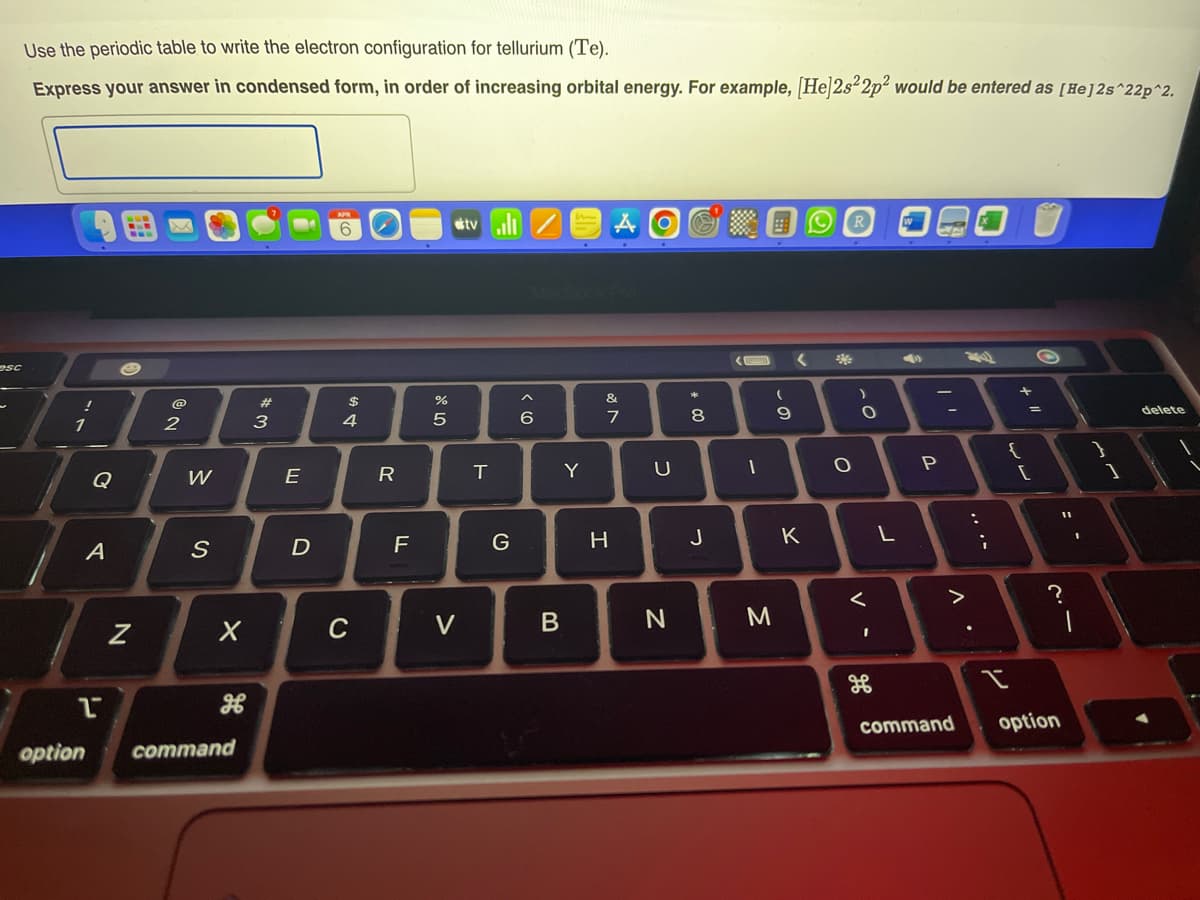 esc
Use the periodic table to write the electron configuration for tellurium (Te).
Express your answer in condensed form, in order of increasing orbital energy. For example, [He]2s22p² would be entered as [He] 2s^22p^2.
!
1
Q
A
1
N
@
2
W
S
X
option command
#
3
E
D
$
4
C
R
F
DP 5
%
V
tv.il/
T
G
6
Y
B
&
7
H
U
N
00 *
8
J
1
M
(
9
<
K
20
R
O
)
O
<
V -
L
1
P
>
command
:
;
+ "/
{
[
O
?
option
--
1
delete