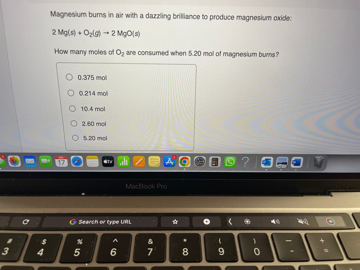 #
3
$
4
Magnesium burns in air with a dazzling brilliance to produce magnesium oxide:
2 Mg(s) + O₂(g)
How many moles of O2 are consumed when 5.20 mol of magnesium burns?
17
0.375 mol
-> 2 MgO(s)
0.214 mol
10.4 mol
2.60 mol
%
5
5.20 mol
tv/
G Search or type URL
A
MacBook Pro
6
&
7
☆
O
*
8
+
(
9
0
(>))
DA
11 +