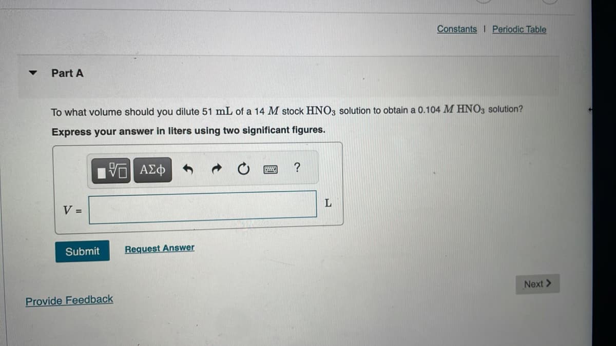 Part A
To what volume should you dilute 51 mL of a 14 M stock HNO3 solution to obtain a 0.104 M HNO3 solution?
Express your answer in liters using two significant figures.
5 ΑΣΦ
V =
Submit
Provide Feedback
Request Answer
?
Constants Periodic Table
L
Next >