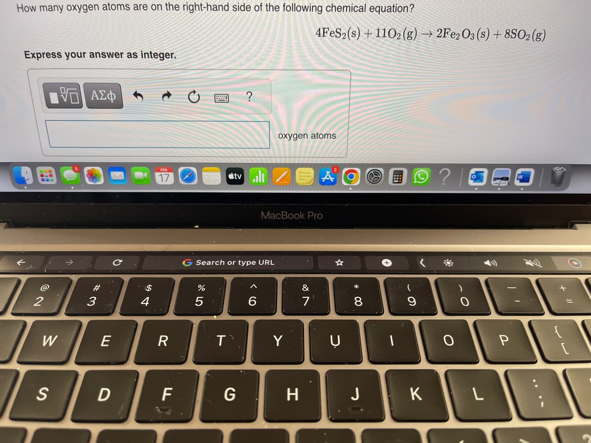 How many oxygen atoms are on the right-hand side of the following chemical equation?
Express your answer as integer.
@
2
VE ΑΣΦ
I w
W
S
#3
E
D
с
$
4
FEB
17
R
F
ar dº
G Search or type URL
%
5
T`
?
G
6
oxygen atoms
MacBook Pro
Y
4FeS2 (s) + 1102 (g) → 2Fe2O3 (s) + 8SO2(g)
H
&
* 00
8
Ụ
JU
J
-
(
9
<
K
?
O
)
0
L
P
+
لال