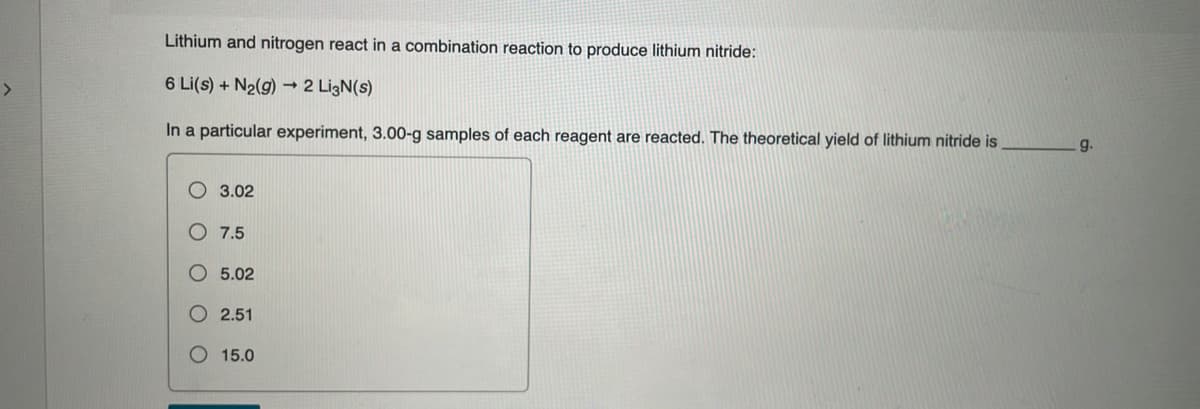 Lithium and nitrogen react in a combination reaction to produce lithium nitride:
6 Li(s) + N₂(g) → 2 Li3N(s)
In a particular experiment, 3.00-g samples of each reagent are reacted. The theoretical yield of lithium nitride is
3.02
7.5
5.02
O 2.51
15.0
9.