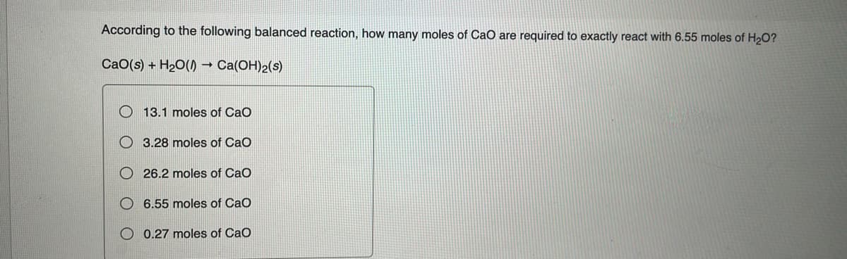 According to the following balanced reaction, how many moles of CaO are required to exactly react with 6.55 moles of H₂O?
CaO(s) + H₂O()) → Ca(OH)2(s)
13.1 moles of CaO
3.28 moles of CaO
26.2 moles of CaO
6.55 moles of CaO
0.27 moles of CaO