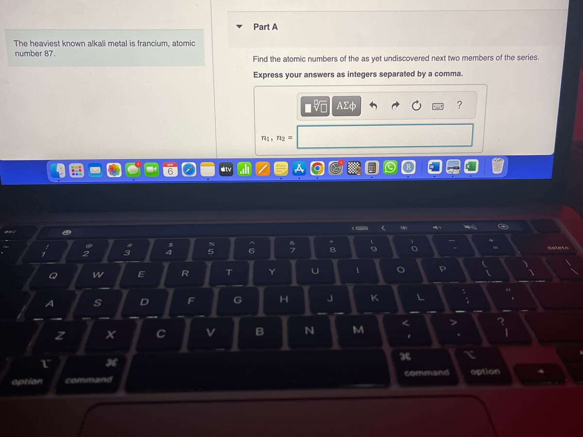 The heaviest known alkali metal is francium, atomic
number 87.
esc
Q
option
A
1
Z
ww
NO
@
2
W
S
#
3
E
D
APR
6
DA
4
C
R
F
%
5
V
▼
T
Part A
G
Find the atomic numbers of the as yet undiscovered next two members of the series.
Express your answers as integers separated by a comma.
195| ΑΣΦ
tv/ A O
< (0)
n1, n₂ =
6
B
Y
&
M
7
H
U
N
*
8
00
J
<
www
I
M
-0
9
K
<
R
O
V
-O
36
J
Sw
W
P
command
?
{
+
1
S
O
?
option
delete