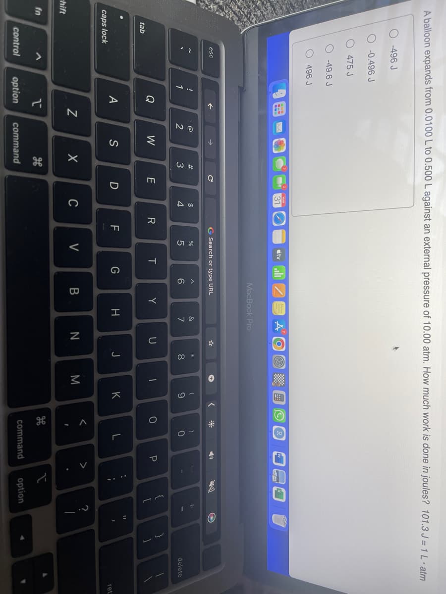 A balloon expands from 0.0100 L to 0.500 L against an external pressure of 10.00 atm. How much work is done in joules? 101.3 J = 1 L • atm
caps lock
hift
tab
fn
-496 J
-0.496 J
475 J
esc
control
-49.6 J
496 J
!
1
Q
A
N
1
option
2
W
S
#3
X
H
command
с
E
D
$
4
C
R
TI
G Search or type URL
F
07 20
%
tv
V
T
MacBook Pro
G
6
B
Y
&
7
H
U
N
*
8
J
-
M
(
9
K
O
<
- ^
2.
)
0
L
◄
P
command
EA
:
;
2
{
+
[
option
?
11
2.-
I
1
}
1
delete
ret