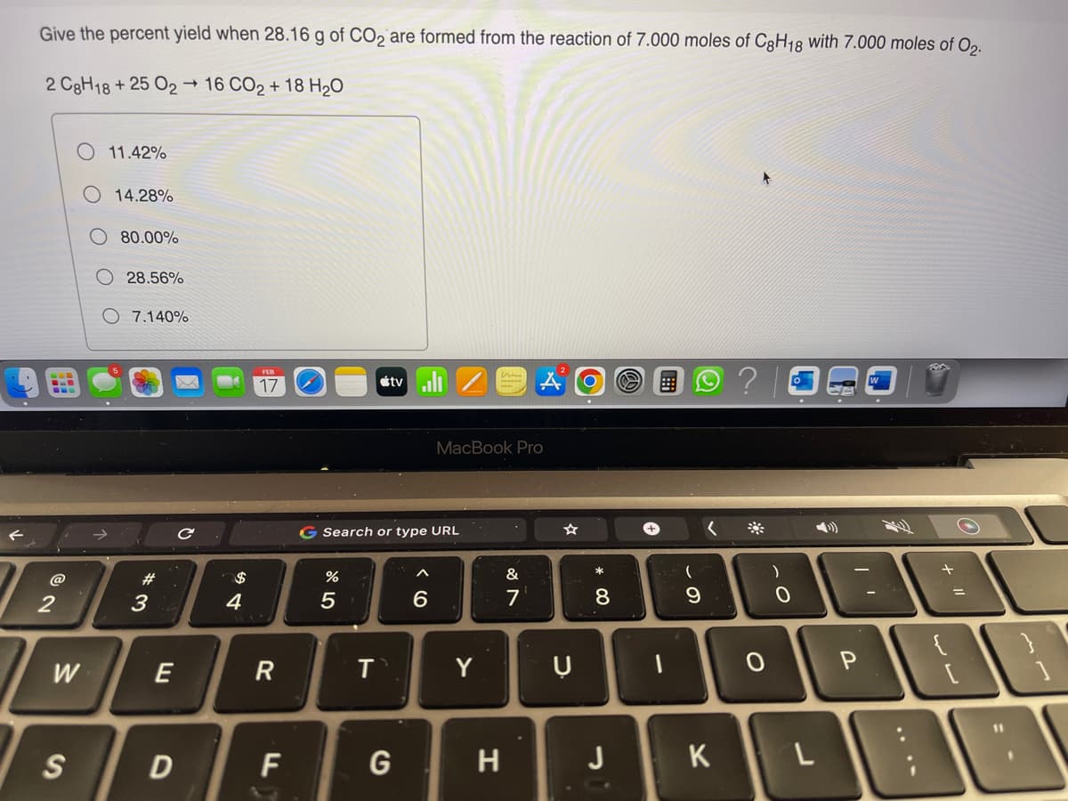 Give the percent yield when 28.16 g of CO2 are formed from the reaction of 7.000 moles of C8H18 with 7.000 moles of 02.
2 C8H18 + 25 0216 CO2 + 18 H₂O
2°
W
S
11.42%
14.28%
80.00%
28.56%
O 7.140%
#3
E
D
с
$
4
17
R
F
%
G Search or type URL
5
tvill
T
G
6
MacBook Pro
Y
H
AO O
&
7
D
* 00
8
J
-
(
9
K
?
0
)
L
SA
1'
P
=
11