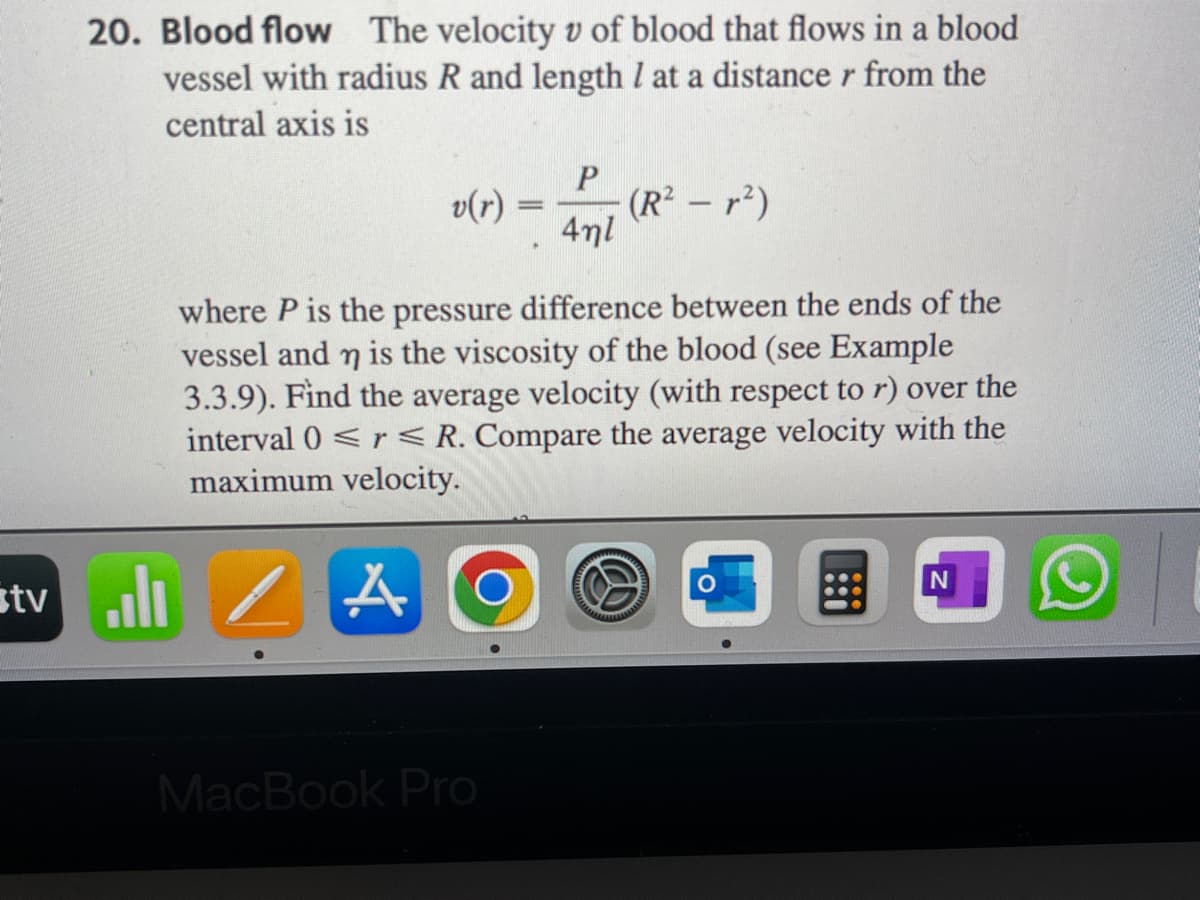 stv
20. Blood flow The velocity v of blood that flows in a blood
vessel with radius R and length I at a distance r from the
central axis is
.ılı
v(r)
-
MacBook Pro
.
P
4nl
(R²²)
where P is the pressure difference between the ends of the
vessel and n is the viscosity of the blood (see Example
3.3.9). Find the average velocity (with respect to r) over the
interval 0 <r < R. Compare the average velocity with the
maximum velocity.
A
B