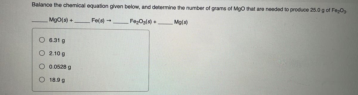 Balance the chemical equation given below, and determine the number of grams of MgO that are needed to produce 25.0 g of Fe₂O3.
MgO(s) +
Fe(s) →
6.31 g
2.10 g
0.0528 g
18.9 g
Fe₂O3(s) +
Mg(s)