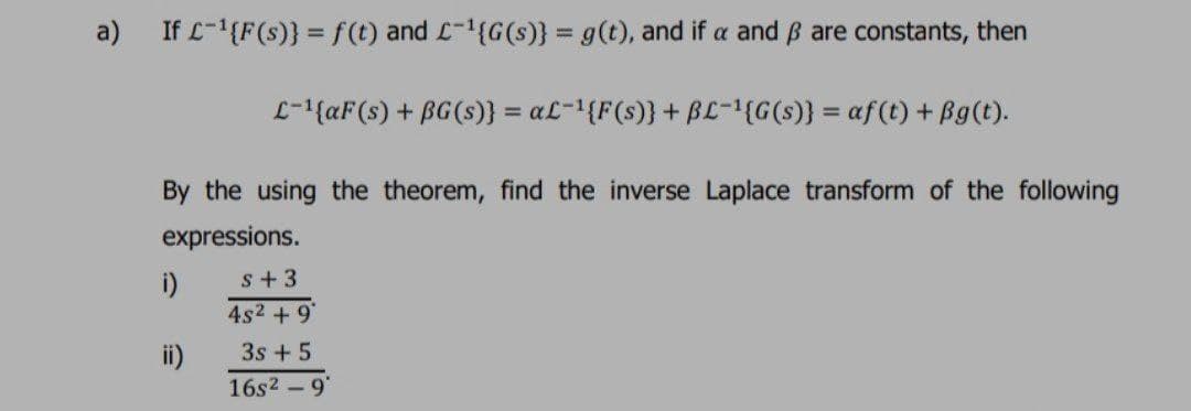 a) If L-'{F(s)} = f(t) and L-1{G(s)} = g(t), and if a and ß are constants, then
L-1{aF(s) + BG(s)} = aL=1{F(s)}+ BL-{G(s)} = af(t) + Bg(t).
By the using the theorem, find the inverse Laplace transform of the following
expressions.
s+3
i)
4s2 + 9*
3s +5
ii)
16s2 - 9"
