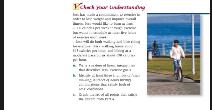 VCheck your Understanding
Jess has made a commitment to exercise in
order to lose weight and improve overall
fitness. Jess would like to burn at least
2,000 calories per week through exercise
but wants to schedule at most five hours
of exercise each week.
Jess will do both walking and bike riding
for exercise. Brisk walking burns about
345 calories per hour, and biking at a
moderate pace burns about 690 calories
per hour.
a. Write a system of linear inequalities
that describes Jess' exercise goals.
b. Identify at least three (number of hours
walking, number of hours biking)
combinations that satisfy both of
Jess' conditions.
c. Graph the set of all points that satisfy
the system from Part a.
