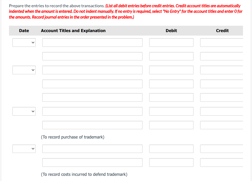 Prepare the entries to record the above transactions. (List all debit entries before credit entries. Credit account titles are automatically
indented when the amount is entered. Do not indent manually. If no entry is required, select "No Entry" for the account titles and enter O for
the amounts. Record journal entries in the order presented in the problem.)
Date
Account Titles and Explanation
(To record purchase of trademark)
(To record costs incurred to defend trademark)
Debit
I
Credit