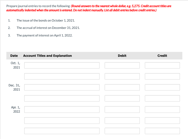 Prepare journal entries to record the following: (Round answers to the nearest whole dollar, e.g. 5,275. Credit account titles are
automatically indented when the amount is entered. Do not indent manually. List all debit entries before credit entries.)
1.
2.
3.
The issue of the bonds on October 1, 2021.
The accrual of interest on December 31, 2021.
The payment of interest on April 1, 2022.
Date
Oct. 1,
2021
Dec. 31,
2021
Apr. 1,
2022
Account Titles and Explanation
Debit
Credit