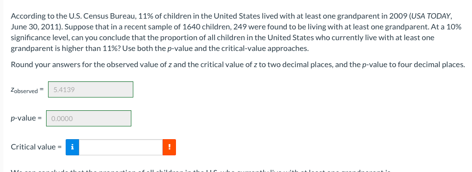 According to the U.S. Census Bureau, 11% of children in the United States lived with at least one grandparent in 2009 (USA TODAY,
June 30, 2011). Suppose that in a recent sample of 1640 children, 249 were found to be living with at least one grandparent. At a 10%
significance level, can you conclude that the proportion of all children in the United States who currently live with at least one
grandparent is higher than 11%? Use both the p-value and the critical-value approaches.
Round your answers for the observed value of z and the critical value of z to two decimal places, and the p-value to four decimal places.
Zobserved =
5.4139
p-value = 0.0000
Critical value =
i
!
