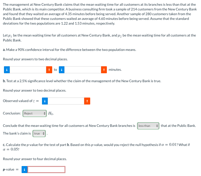 The management at New Century Bank claims that the mean waiting time for all customers at its branches is less than that at the
Public Bank, which is its main competitor. A business consulting firm took a sample of 214 customers from the New Century Bank
and found that they waited an average of 4.35 minutes before being served. Another sample of 280 customers taken from the
Public Bank showed that these customers waited an average of 4.60 minutes before being served. Assume that the standard
deviations for the two populations are 1.22 and 1.53 minutes, respectively.
Let 4, be the mean waiting time for all customers at New Century Bank, and H, be the mean waiting time for all customers at the
Public Bank.
a. Make a 90% confidence interval for the difference between the two population means.
Round your answers to two decimal places.
! to i
! minutes.
b. Test at a 2.5% significance level whether the claim of the management of the New Century Bank is true.
Round your answer to two decimal places.
Observed valued of z = i
Conclusion: Reject
Но-
Conclude that the mean waiting time for all customers at New Century Bank branches is less than
that at the Public Bank.
The bank's claim is true :
c. Calculate the p-value for the test of part b. Based on this p-value, would you reject the null hypothesis if a = 0.01? What if
a = 0.05?
Round your answer to four decimal places.
p-value =
