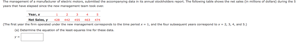The management of a manufacturer of electric motors, submitted the accompanying data in its annual stockholders report. The following table shows the net sales (in millions of dollars) during the 5
years that have elapsed since the new management team took over.
Year, x
1
3
4
5
Net Sales, y
428
442 455
463
474
(The first year the firm operated under the new management corresponds to the time period x = 1, and the four subsequent years correspond to x = 2, 3, 4, and 5.)
(a) Determine the equation of the least-squares line for these data.
y =
