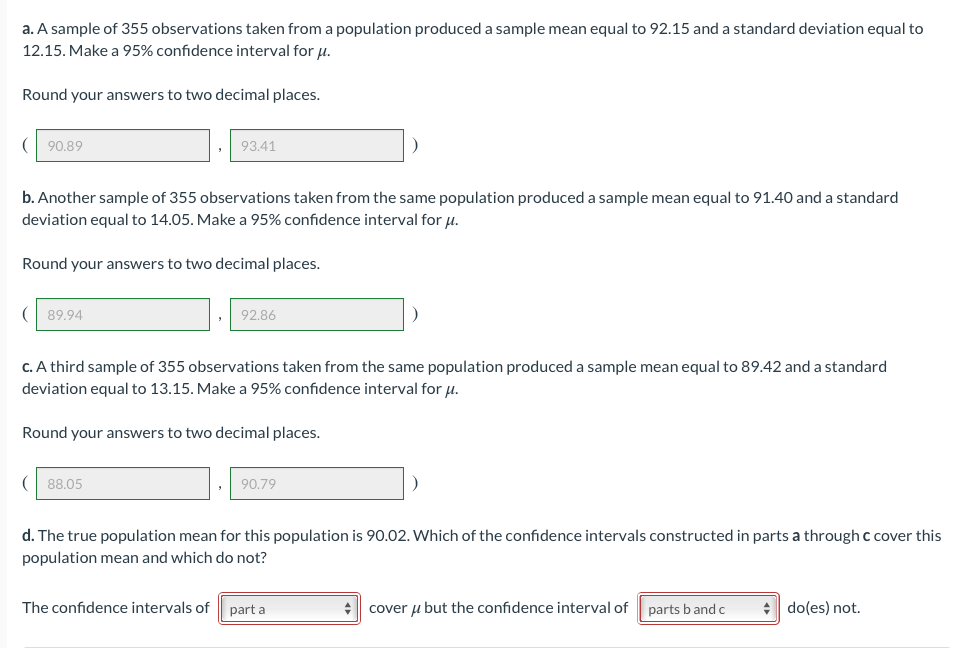 a. A sample of 355 observations taken from a population produced a sample mean equal to 92.15 and a standard deviation equal to
12.15. Make a 95% confidence interval for u.
Round your answers to two decimal places.
90.89
93.41
b. Another sample of 355 observations taken from the same population produced a sample mean equal to 91.40 and a standard
deviation equal to 14.05. Make a 95% confidence interval for u.
Round your answers to two decimal places.
89.94
92.86
C. A third sample of 355 observations taken from the same population produced a sample mean equal to 89.42 and a standard
deviation equal to 13.15. Make a 95% confidence interval for u.
Round your answers to two decimal places.
88.05
90.79
d. The true population mean for this population is 90.02. Which of the confidence intervals constructed in parts a through c cover this
population mean and which do not?
The confidence intervals of
part a
+ cover u but the confidence interval of
parts band c
+ do(es) not.
