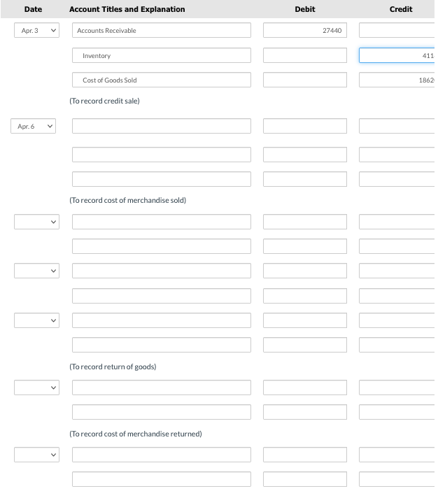 Date
Apr. 3
Apr. 6
Account Titles and Explanation
Accounts Receivable
Inventory
Cost of Goods Sold
(To record credit sale)
(To record cost of merchandise sold)
(To record return of goods)
(To record cost of merchandise returned)
Debit
27440
100
[
Credit
411
1862