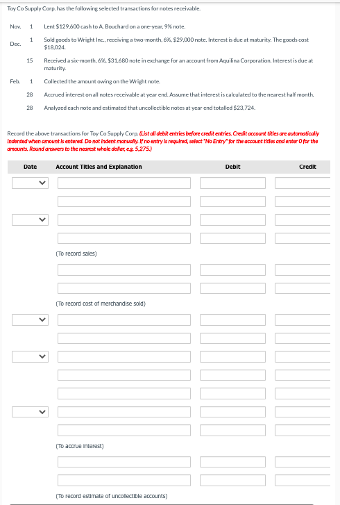 Toy Co Supply Corp. has the following selected transactions for notes receivable.
Nov. 1
1
Dec.
Feb.
15
1
28
28
Lent $129,600 cash to A. Bouchard on a one-year, 9% note.
Sold goods to Wright Inc., receiving a two-month, 6%, $29,000 note. Interest is due at maturity. The goods cost
$18,024.
Date
Received a six-month, 6%, $31,680 note in exchange for an account from Aquilina Corporation. Interest is due at
maturity.
Collected the amount owing on the Wright note.
Accrued interest on all notes receivable at year end. Assume that interest is calculated to the nearest half month.
Analyzed each note and estimated that uncollectible notes at year end totalled $23,724.
Record the above transactions for Toy Co Supply Corp. (List all debit entries before credit entries. Credit account titles are automatically
indented when amount is entered. Do not indent manually. If no entry is required, select "No Entry" for the account titles and enter O for the
amounts. Round answers to the nearest whole dollar, eg. 5,275.)
Account Titles and Explanation
(To record sales)
(To
cost of merchandise sold)
(To accrue interest)
(To record estimate of uncollectible accounts)
Debit
Credit