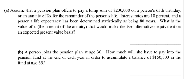 (a) Assume that a pension plan offers to pay a lump sum of $200,000 on a person's 65th birthday,
or an annuity of $x for the remainder of the person's life. Interest rates are 10 percent, and a
person's life expectancy has been determined statistically as being 80 years. What is the
value of x (the amount of the annuity) that would make the two alternatives equivalent on
an expected present value basis?
(b) A person joins the pension plan at age 30. How much will she have to pay into the
pension fund at the end of each year in order to accumulate a balance of $150,000 in the
fund at age 65?