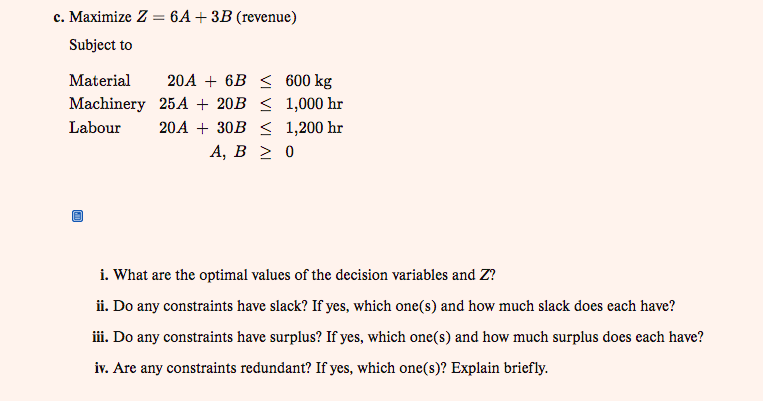 c. Maximize Z = 6A + 3B (revenue)
Subject to
Material
Machinery
Labour
10
20A +6B ≤ 600 kg
1,000 hr
25A + 20B ≤
20A + 30B ≤ 1,200 hr
A, B ≥ 0
i. What are the optimal values of the decision variables and Z?
ii. Do any constraints have slack? If yes, which one(s) and how much slack does each have?
iii. Do any constraints have surplus? If yes, which one(s) and how much surplus does each have?
iv. Are any constraints redundant? If yes, which one(s)? Explain briefly.