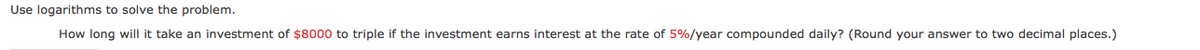 Use logarithms to solve the problem.
How long will it take an investment of $8000 to triple if the investment earns interest at the rate of 5%/year compounded daily? (Round your answer to two decimal places.)
