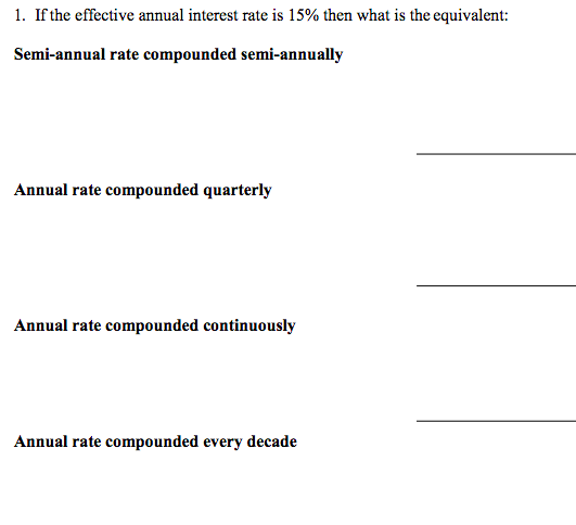 1. If the effective annual interest rate is 15% then what is the equivalent:
Semi-annual rate compounded semi-annually
Annual rate compounded quarterly
Annual rate compounded continuously
Annual rate compounded every decade