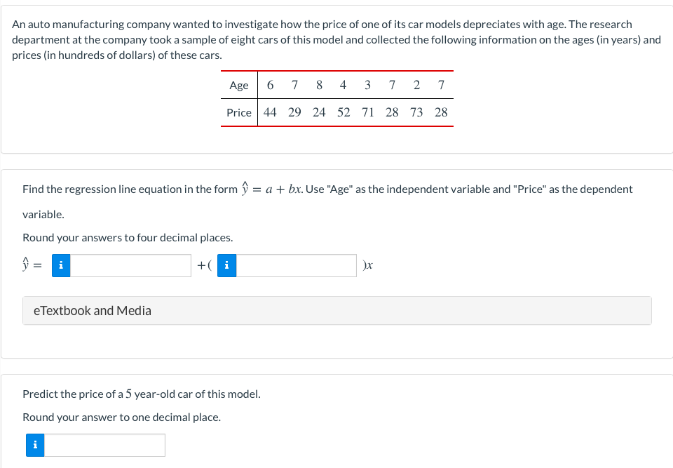 An auto manufacturing company wanted to investigate how the price of one of its car models depreciates with age. The research
department at the company took a sample of eight cars of this model and collected the following information on the ages (in years) and
prices (in hundreds of dollars) of these cars.
Age
7
8
4
3
7
2 7
Price 44 29 24 52 71 28 73 28
Find the regression line equation in the form ý = a + bx. Use "Age" as the independent variable and "Price" as the dependent
%3D
variable.
Round your answers to four decimal places.
i
+( i
eTextbook and Media
Predict the price of a 5 year-old car of this model.
Round your answer to one decimal place.
i
