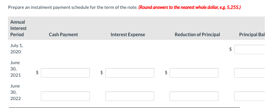 Prepare an instalment payment schedule for the term of the note. (Round answers to the nearest whole dollar, e.g. 5,255.)
Annual
Interest
Period
July 1,
2020
June
30,
2021
June
30,
2022
LA
Cash Payment
LA
Interest Expense
tA
Reduction of Principal
tA
Principal Bal