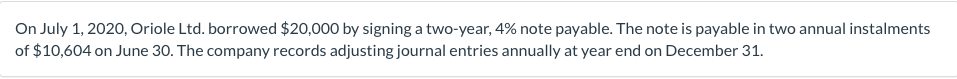 On July 1, 2020, Oriole Ltd. borrowed $20,000 by signing a two-year, 4% note payable. The note is payable in two annual instalments
of $10,604 on June 30. The company records adjusting journal entries annually at year end on December 31.