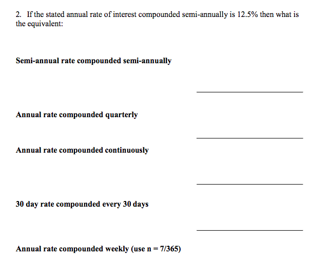 2. If the stated annual rate of interest compounded semi-annually is 12.5% then what is
the equivalent:
Semi-annual rate compounded semi-annually
Annual rate compounded quarterly
Annual rate compounded continuously
30 day rate compounded every 30 days
Annual rate compounded weekly (use n = 7/365)